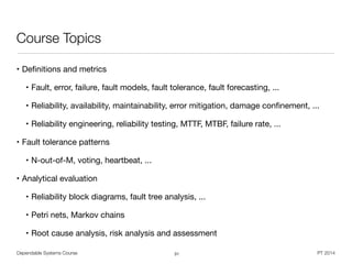 Dependable Systems Course PT 2014
Course Topics
• Deﬁnitions and metrics

• Fault, error, failure, fault models, fault tolerance, fault forecasting, ...

• Reliability, availability, maintainability, error mitigation, damage conﬁnement, ...

• Reliability engineering, reliability testing, MTTF, MTBF, failure rate, ...

• Fault tolerance patterns

• N-out-of-M, voting, heartbeat, ...

• Analytical evaluation

• Reliability block diagrams, fault tree analysis, ...

• Petri nets, Markov chains

• Root cause analysis, risk analysis and assessment
31
 