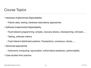 Dependable Systems Course PT 2014
Course Topics
• Hardware-Implemented Dependability

• Failure rates, testing, hardware redundancy approaches 

• Software-Implemented Dependability

• Fault-tolerant programming: simplex, recovery blocks, checkpointing, roll-back, ...

• Testing, software metrics

• Fault-tolerant distributed systems: Transactions, consensus, clocks, ...

• Advanced approaches

• Autonomic computing, rejuvenation, online failure prediction, performability

• Case studies from practice
32
 