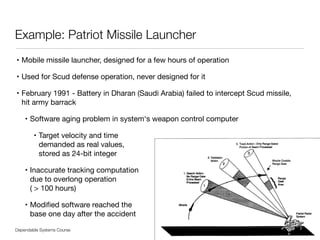 Dependable Systems Course PT 2014
Example: Patriot Missile Launcher
• Mobile missile launcher, designed for a few hours of operation

• Used for Scud defense operation, never designed for it

• February 1991 - Battery in Dharan (Saudi Arabia) failed to intercept Scud missile, 
hit army barrack

• Software aging problem in system‘s weapon control computer

• Target velocity and time  
demanded as real values,  
stored as 24-bit integer

• Inaccurate tracking computation  
due to overlong operation  
( > 100 hours)

• Modiﬁed software reached the  
base one day after the accident
7
 