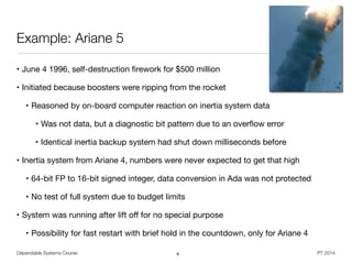 Dependable Systems Course PT 2014
Example: Ariane 5
• June 4 1996, self-destruction ﬁrework for $500 million

• Initiated because boosters were ripping from the rocket

• Reasoned by on-board computer reaction on inertia system data

• Was not data, but a diagnostic bit pattern due to an overﬂow error

• Identical inertia backup system had shut down milliseconds before

• Inertia system from Ariane 4, numbers were never expected to get that high

• 64-bit FP to 16-bit signed integer, data conversion in Ada was not protected

• No test of full system due to budget limits

• System was running after lift oﬀ for no special purpose

• Possibility for fast restart with brief hold in the countdown, only for Ariane 4
8
 
