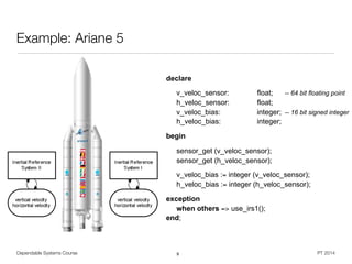 declare
v_veloc_sensor: float; -- 64 bit floating point
h_veloc_sensor: float;
v_veloc_bias: integer; -- 16 bit signed integer
h_veloc_bias: integer;
begin
sensor_get (v_veloc_sensor);
sensor_get (h_veloc_sensor);
v_veloc_bias := integer (v_veloc_sensor);
h_veloc_bias := integer (h_veloc_sensor);
exception
when others => use_irs1();
end;
Dependable Systems Course PT 2014
Example: Ariane 5
9
 