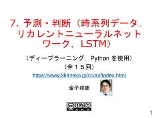 7. 予測・判断（時系列データ，
リカレントニューラルネット
ワーク，LSTM）
1
金子邦彦
（ディープラーニング，Python を使用）
（全１５回）
https://www.kkaneko.jp/cc/ae/index.html
 