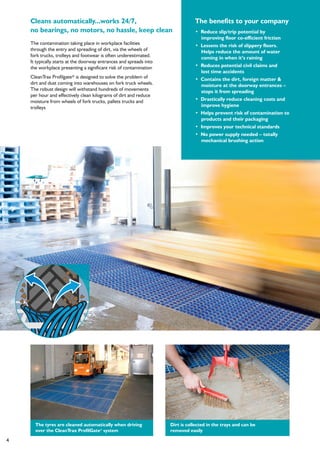 4
The benefits to your company
• Reduce slip/trip potential by
improving floor co-efficient friction
• Lessens the risk of slippery floors.
Helps reduce the amount of water
coming in when it’s raining
• Reduces potential civil claims and
lost time accidents
• Contains the dirt, foreign matter &
moisture at the doorway entrances –
stops it from spreading
• Drastically reduce cleaning costs and
improve hygiene
• Helps prevent risk of contamination to
products and their packaging
• Improves your technical standards
• No power supply needed – totally
mechanical brushing action
The contamination taking place in workplace facilities
through the entry and spreading of dirt, via the wheels of
fork trucks, trolleys and footwear is often underestimated.
It typically starts at the doorway entrances and spreads into
the workplace presenting a significant risk of contamination
CleanTrax Profilgate® is designed to solve the problem of
dirt and dust coming into warehouses on fork truck wheels.
The robust design will withstand hundreds of movements
per hour and effectively clean kilograms of dirt and reduce
moisture from wheels of fork trucks, pallets trucks and
trolleys
Cleans automatically...works 24/7,
no bearings, no motors, no hassle, keep clean
Dirt is collected in the trays and can be
removed easily
The tyres are cleaned automatically when driving
over the CleanTrax ProfilGate®
system
 