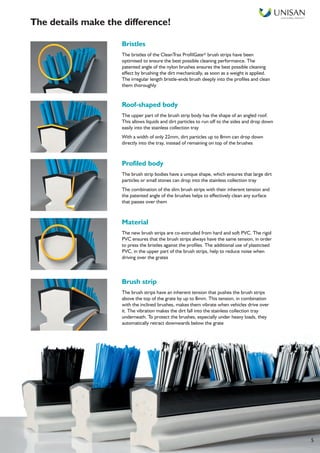 Smart Facilities, Delivered TM
5
Bristles
The bristles of the CleanTrax ProfilGate® brush strips have been
optimised to ensure the best possible cleaning performance. The
patented angle of the nylon brushes ensures the best possible cleaning
effect by brushing the dirt mechanically, as soon as a weight is applied.
The irregular length bristle-ends brush deeply into the profiles and clean
them thoroughly
Roof-shaped body
The upper part of the brush strip body has the shape of an angled roof.
This allows liquids and dirt particles to run off to the sides and drop down
easily into the stainless collection tray
With a width of only 22mm, dirt particles up to 8mm can drop down
directly into the tray, instead of remaining on top of the brushes
Profiled body
The brush strip bodies have a unique shape, which ensures that large dirt
particles or small stones can drop into the stainless collection tray
The combination of the slim brush strips with their inherent tension and
the patented angle of the brushes helps to effectively clean any surface
that passes over them
Material
The new brush strips are co-extruded from hard and soft PVC. The rigid
PVC ensures that the brush strips always have the same tension, in order
to press the bristles against the profiles. The additional use of plasticised
PVC, in the upper part of the brush strips, help to reduce noise when
driving over the grates
Brush strip
The brush strips have an inherent tension that pushes the brush strips
above the top of the grate by up to 8mm. This tension, in combination
with the inclined brushes, makes them vibrate when vehicles drive over
it. The vibration makes the dirt fall into the stainless collection tray
underneath. To protect the brushes, especially under heavy loads, they
automatically retract downwards below the grate
The details make the difference!
 