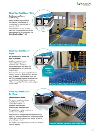 Smart Facilities, Delivered TM
7
Good cleaning efficiency
and flexibility
When retrofitted at ground level,
only the floor finish needs to be
removed and the topmost layer of
concrete milled
This solution can be used for areas
with up to 100 movements per day. For
higher frequencies we recommend the
CleanTrax ProfilGate® b65
CleanTrax ProfilGate®
Aqua
For disinfection of wheels and
soles of footwear
Ideal for areas which require
mechanical cleaning action,
combined with a sanitiser or
disinfectant that not only cleans but
significantly reduces the risk of cross
contamination
These stainless steel grates are perfect for use
with any sanitiser or disinfectant and allow the
liquid to be filled 3mm below the top of the
tray. The capillary action ensures that the tyres
are disinfected without becoming too wet,
while a constant liquid level is maintained by an
overflow drain
CleanTrax ProfilGate®
DryZone
Helps ensure dry floors
For use in areas where moisture
on the floors is especially
undesirable or where it is
prohibited due to accident
prevention and workplace safety
The special open mesh grate is covered
with the unique DryPad
When driven on, this high performance fleece absorbs
fluids such as water, emulsions, oils and more, providing
reliable drying performance on the running surfaces of
tyres, rollers or wheels
The DryPad is an inexpensive consumable and should be
replaced regularly
Smooth
also
available
CleanTrax ProfilGate®
b55 for less frequent traffic
CleanTrax ProfilGate®
Aqua for disinfection
CleanTrax ProfilGate®
DryZone for drying smaller wheels
CleanTrax ProfilGate® b55
 