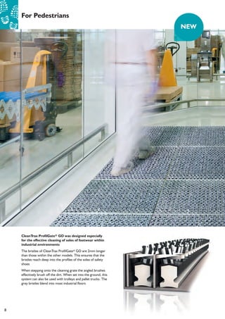 8
For Pedestrians
CleanTrax ProfilGate® GO was designed especially
for the effective cleaning of soles of footwear within
industrial environments
The bristles of CleanTrax ProfilGate® GO are 2mm longer
than those within the other models. This ensures that the
bristles reach deep into the profiles of the soles of safety
shoes
When stepping onto the cleaning grate the angled brushes
effectively brush off the dirt. When set into the ground, this
system can also be used with trolleys and pallet trucks. The
grey bristles blend into most industrial floors
NEW
 