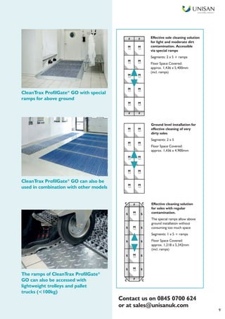Smart Facilities, Delivered TM
9
Effective sole cleaning solution
for light and moderate dirt
contamination. Accessible
via special ramps
Segments: 2 x 5 + ramps
Floor Space Covered:
approx. 1,436 x 5,400mm
(incl. ramps)
Ground level installation for
effective cleaning of very
dirty soles
Segments: 2 x 5
Floor Space Covered:
approx. 1,436 x 4,900mm
Effective cleaning solution
for soles with regular
contamination.
The special ramps allow above
ground installation without
consuming too much space
Segments: 1 x 5 + ramps
Floor Space Covered:
approx. 1,218 x 5,342mm
(incl. ramps)
CleanTrax ProfilGate®
GO can also be
used in combination with other models
CleanTrax ProfilGate®
GO with special
ramps for above ground
The ramps of CleanTrax ProfilGate®
GO can also be accessed with
lightweight trolleys and pallet
trucks (<100kg)
F FF F
F F
M M
GO GO
GO GO
GO GO
M M
M M
GO GO
M M
GO GO
M M
M M
GO GO
GO GO
GO GO
M M
M M
GO GO
M M
GO GO
M M
M
GO
GO
M
S
F CC
S
S
S
S
S
GO
M
GO
M
F CC
S
S
S
S
Contact us on 0845 0700 624
or at sales@unisanuk.com
 