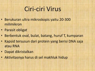 Ciri-ciri Virus
• Berukuran ultra mikroskopis yaitu 20-300
milimikron
• Parasit obligat
• Berbentuk oval, bulat, batang, huruf T, kumparan
• Kapsid tersusun dari protein yang berisi DNA saja
atau RNA
• Dapat dikristalkan
• Aktivitasnya harus di sel makhluk hidup
 