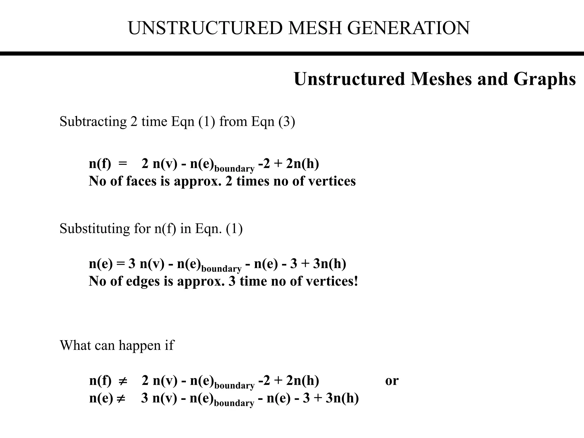 UNSTRUCTURED MESH GENERATION
Subtracting 2 time Eqn (1) from Eqn (3)
n(f) = 2 n(v) - n(e)boundary -2 + 2n(h)
No of faces is approx. 2 times no of vertices
Substituting for n(f) in Eqn. (1)
n(e) = 3 n(v) - n(e)boundary - n(e) - 3 + 3n(h)
No of edges is approx. 3 time no of vertices!
What can happen if
n(f)  2 n(v) - n(e)boundary -2 + 2n(h) or
n(e)  3 n(v) - n(e)boundary - n(e) - 3 + 3n(h)
Unstructured Meshes and Graphs
 