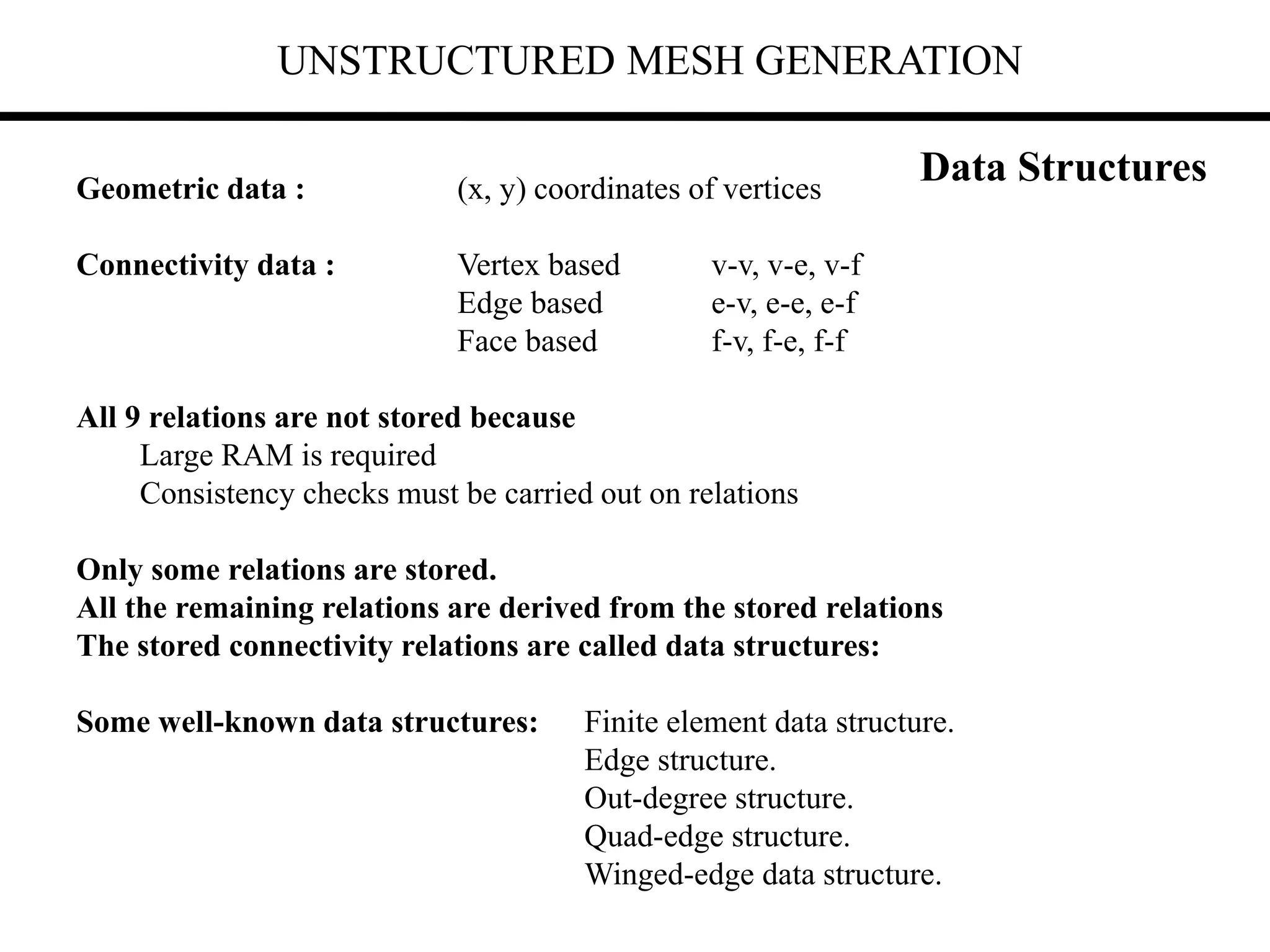 UNSTRUCTURED MESH GENERATION
Geometric data : (x, y) coordinates of vertices
Connectivity data : Vertex based v-v, v-e, v-f
Edge based e-v, e-e, e-f
Face based f-v, f-e, f-f
All 9 relations are not stored because
Large RAM is required
Consistency checks must be carried out on relations
Only some relations are stored.
All the remaining relations are derived from the stored relations
The stored connectivity relations are called data structures:
Some well-known data structures: Finite element data structure.
Edge structure.
Out-degree structure.
Quad-edge structure.
Winged-edge data structure.
Data Structures
 