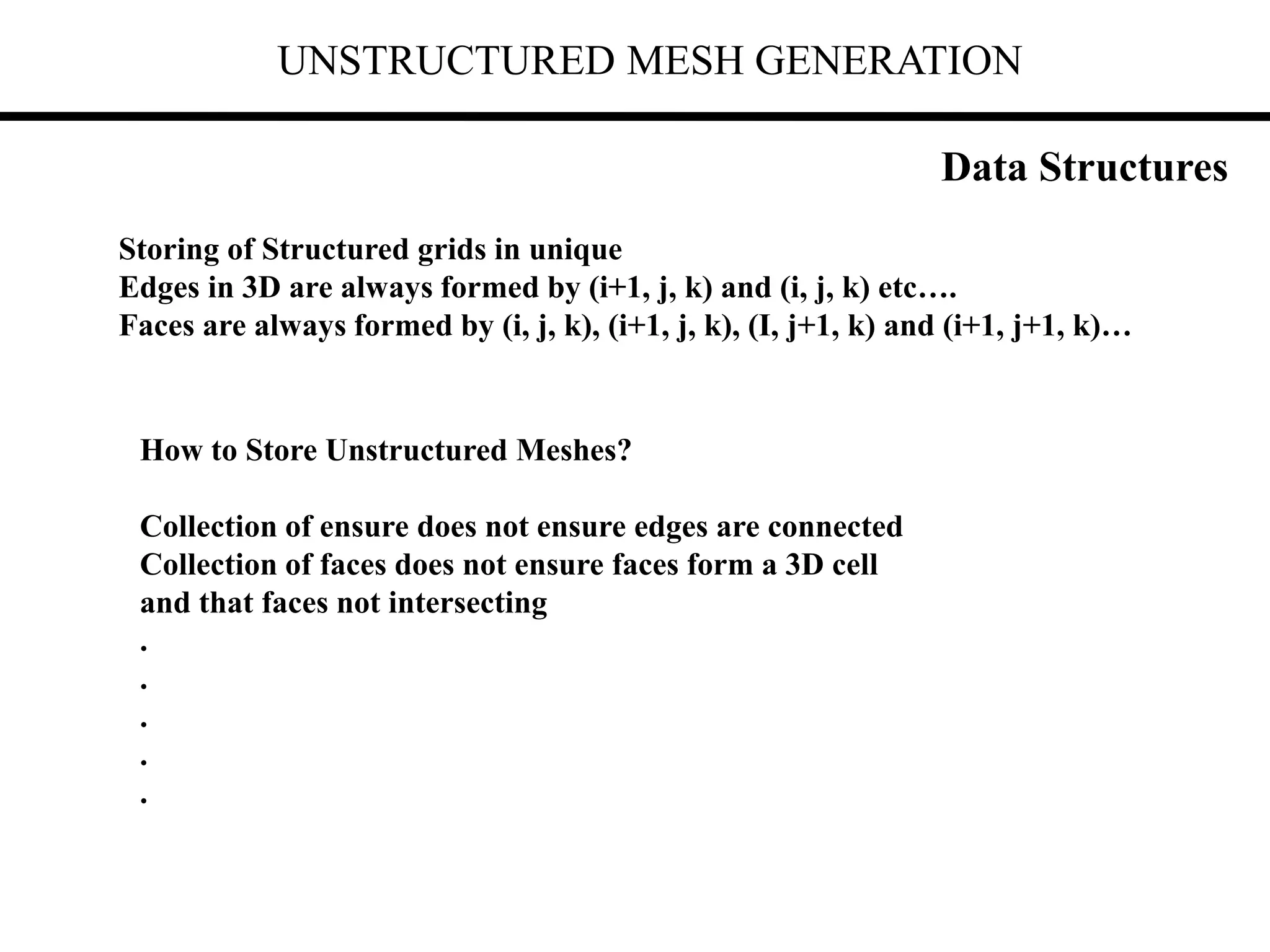 UNSTRUCTURED MESH GENERATION
Data Structures
Storing of Structured grids in unique
Edges in 3D are always formed by (i+1, j, k) and (i, j, k) etc….
Faces are always formed by (i, j, k), (i+1, j, k), (I, j+1, k) and (i+1, j+1, k)…
How to Store Unstructured Meshes?
Collection of ensure does not ensure edges are connected
Collection of faces does not ensure faces form a 3D cell
and that faces not intersecting
.
.
.
.
.
 