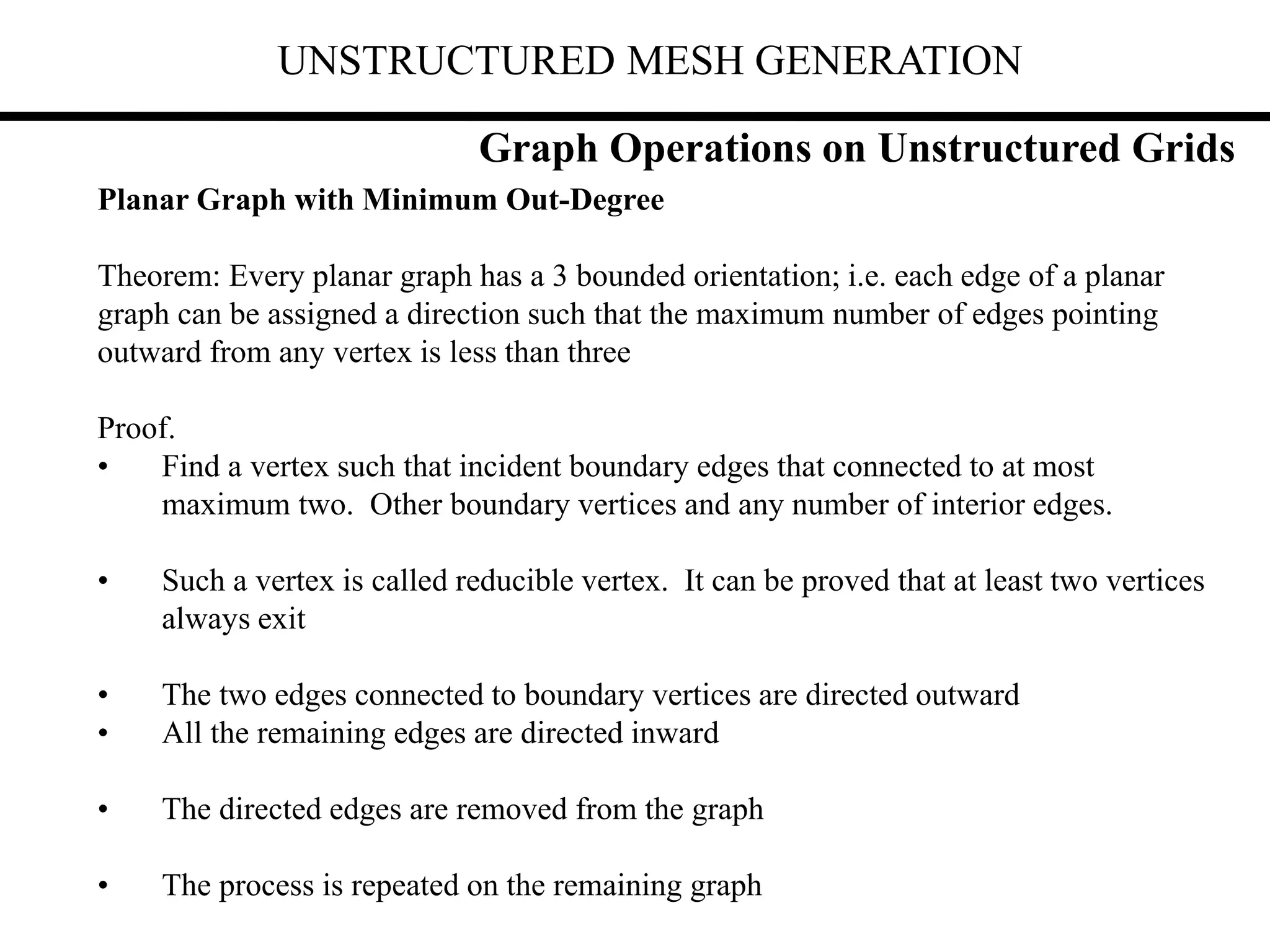 UNSTRUCTURED MESH GENERATION
Graph Operations on Unstructured Grids
Planar Graph with Minimum Out-Degree
Theorem: Every planar graph has a 3 bounded orientation; i.e. each edge of a planar
graph can be assigned a direction such that the maximum number of edges pointing
outward from any vertex is less than three
Proof.
• Find a vertex such that incident boundary edges that connected to at most
maximum two. Other boundary vertices and any number of interior edges.
• Such a vertex is called reducible vertex. It can be proved that at least two vertices
always exit
• The two edges connected to boundary vertices are directed outward
• All the remaining edges are directed inward
• The directed edges are removed from the graph
• The process is repeated on the remaining graph
 
