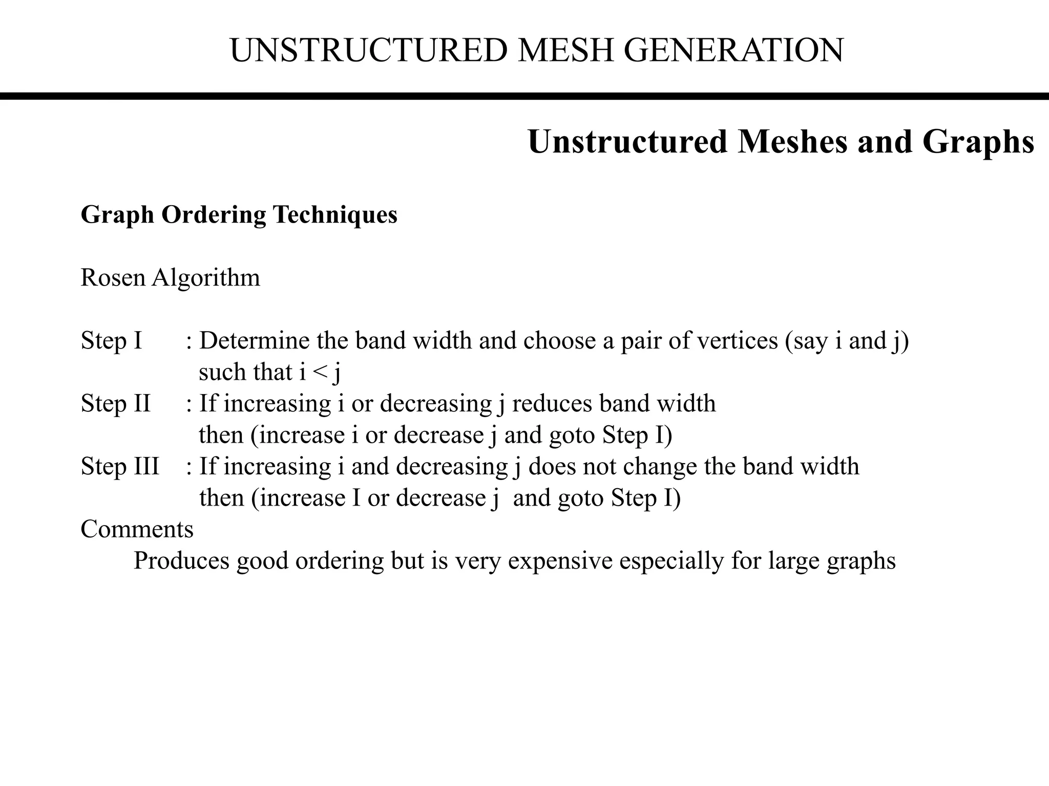 UNSTRUCTURED MESH GENERATION
Graph Ordering Techniques
Rosen Algorithm
Step I : Determine the band width and choose a pair of vertices (say i and j)
such that i < j
Step II : If increasing i or decreasing j reduces band width
then (increase i or decrease j and goto Step I)
Step III : If increasing i and decreasing j does not change the band width
then (increase I or decrease j and goto Step I)
Comments
Produces good ordering but is very expensive especially for large graphs
Unstructured Meshes and Graphs
 