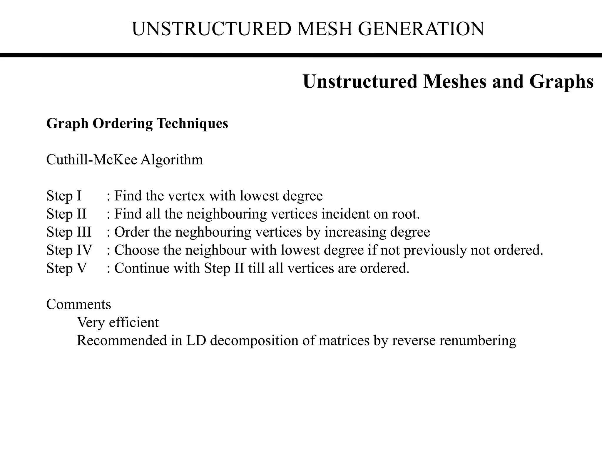 UNSTRUCTURED MESH GENERATION
Graph Ordering Techniques
Cuthill-McKee Algorithm
Step I : Find the vertex with lowest degree
Step II : Find all the neighbouring vertices incident on root.
Step III : Order the neghbouring vertices by increasing degree
Step IV : Choose the neighbour with lowest degree if not previously not ordered.
Step V : Continue with Step II till all vertices are ordered.
Comments
Very efficient
Recommended in LD decomposition of matrices by reverse renumbering
Unstructured Meshes and Graphs
 