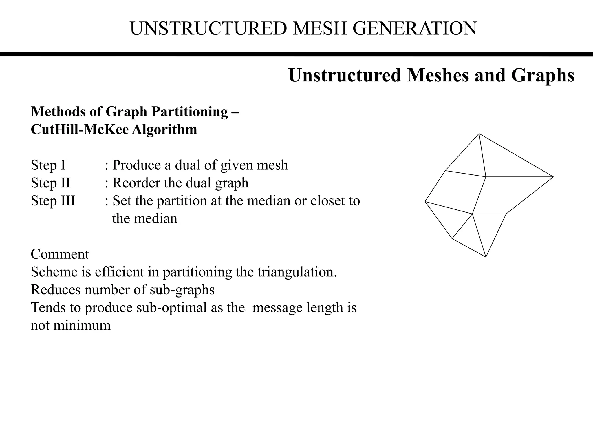UNSTRUCTURED MESH GENERATION
Methods of Graph Partitioning –
CutHill-McKee Algorithm
Step I : Produce a dual of given mesh
Step II : Reorder the dual graph
Step III : Set the partition at the median or closet to
the median
Comment
Scheme is efficient in partitioning the triangulation.
Reduces number of sub-graphs
Tends to produce sub-optimal as the message length is
not minimum
Unstructured Meshes and Graphs
 