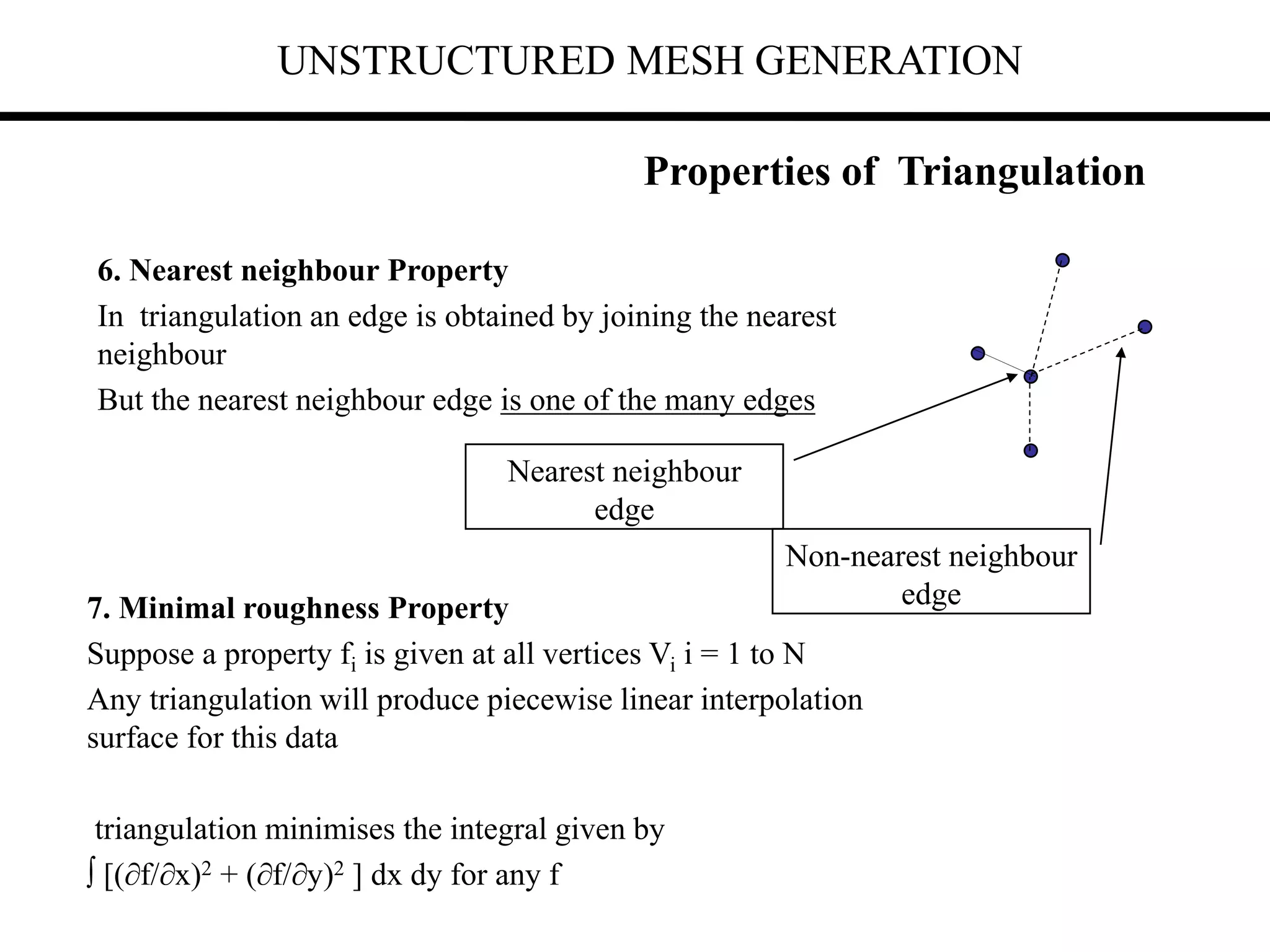 UNSTRUCTURED MESH GENERATION
6. Nearest neighbour Property
In triangulation an edge is obtained by joining the nearest
neighbour
But the nearest neighbour edge is one of the many edges
Properties of Triangulation
Nearest neighbour
edge
7. Minimal roughness Property
Suppose a property fi is given at all vertices Vi i = 1 to N
Any triangulation will produce piecewise linear interpolation
surface for this data
triangulation minimises the integral given by
 [(f/x)2 + (f/y)2 ] dx dy for any f
Non-nearest neighbour
edge
 