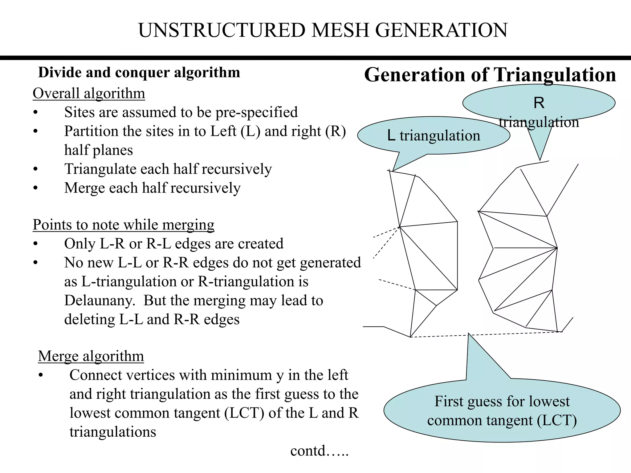 UNSTRUCTURED MESH GENERATION
Divide and conquer algorithm
Overall algorithm
• Sites are assumed to be pre-specified
• Partition the sites in to Left (L) and right (R)
half planes
• Triangulate each half recursively
• Merge each half recursively
Points to note while merging
• Only L-R or R-L edges are created
• No new L-L or R-R edges do not get generated
as L-triangulation or R-triangulation is
Delaunany. But the merging may lead to
deleting L-L and R-R edges
Merge algorithm
• Connect vertices with minimum y in the left
and right triangulation as the first guess to the
lowest common tangent (LCT) of the L and R
triangulations
contd…..
L triangulation
R
triangulation
First guess for lowest
common tangent (LCT)
Generation of Triangulation
 