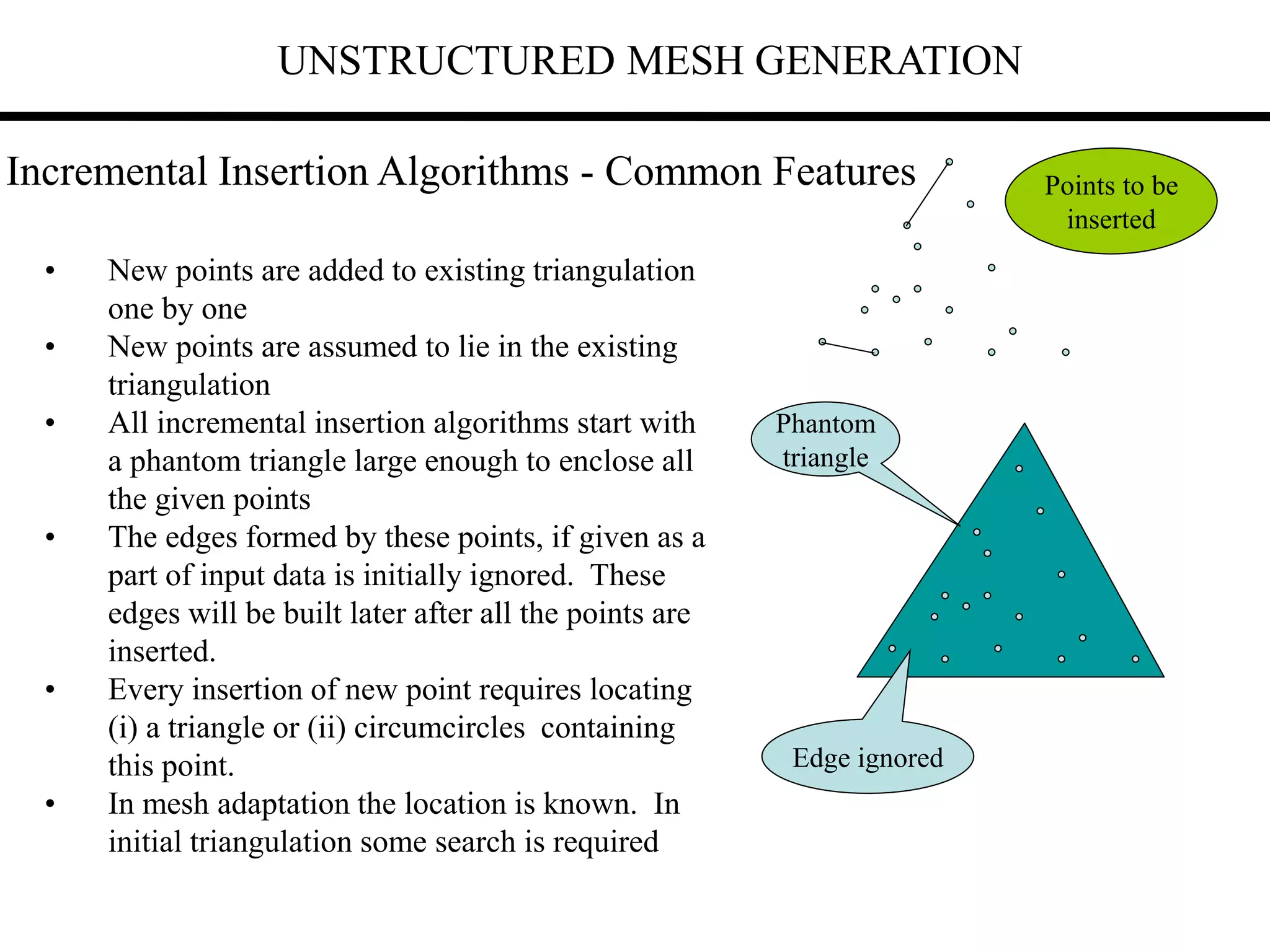 UNSTRUCTURED MESH GENERATION
Incremental Insertion Algorithms - Common Features
• New points are added to existing triangulation
one by one
• New points are assumed to lie in the existing
triangulation
• All incremental insertion algorithms start with
a phantom triangle large enough to enclose all
the given points
• The edges formed by these points, if given as a
part of input data is initially ignored. These
edges will be built later after all the points are
inserted.
• Every insertion of new point requires locating
(i) a triangle or (ii) circumcircles containing
this point.
• In mesh adaptation the location is known. In
initial triangulation some search is required
Phantom
triangle
Points to be
inserted
Edge ignored
 