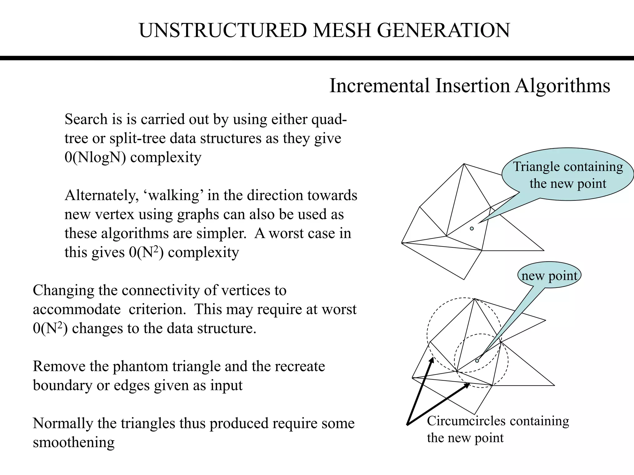UNSTRUCTURED MESH GENERATION
Search is is carried out by using either quad-
tree or split-tree data structures as they give
0(NlogN) complexity
Alternately, ‘walking’ in the direction towards
new vertex using graphs can also be used as
these algorithms are simpler. A worst case in
this gives 0(N2) complexity
Changing the connectivity of vertices to
accommodate criterion. This may require at worst
0(N2) changes to the data structure.
Remove the phantom triangle and the recreate
boundary or edges given as input
Normally the triangles thus produced require some
smoothening
Triangle containing
the new point
Circumcircles containing
the new point
new point
Incremental Insertion Algorithms
 