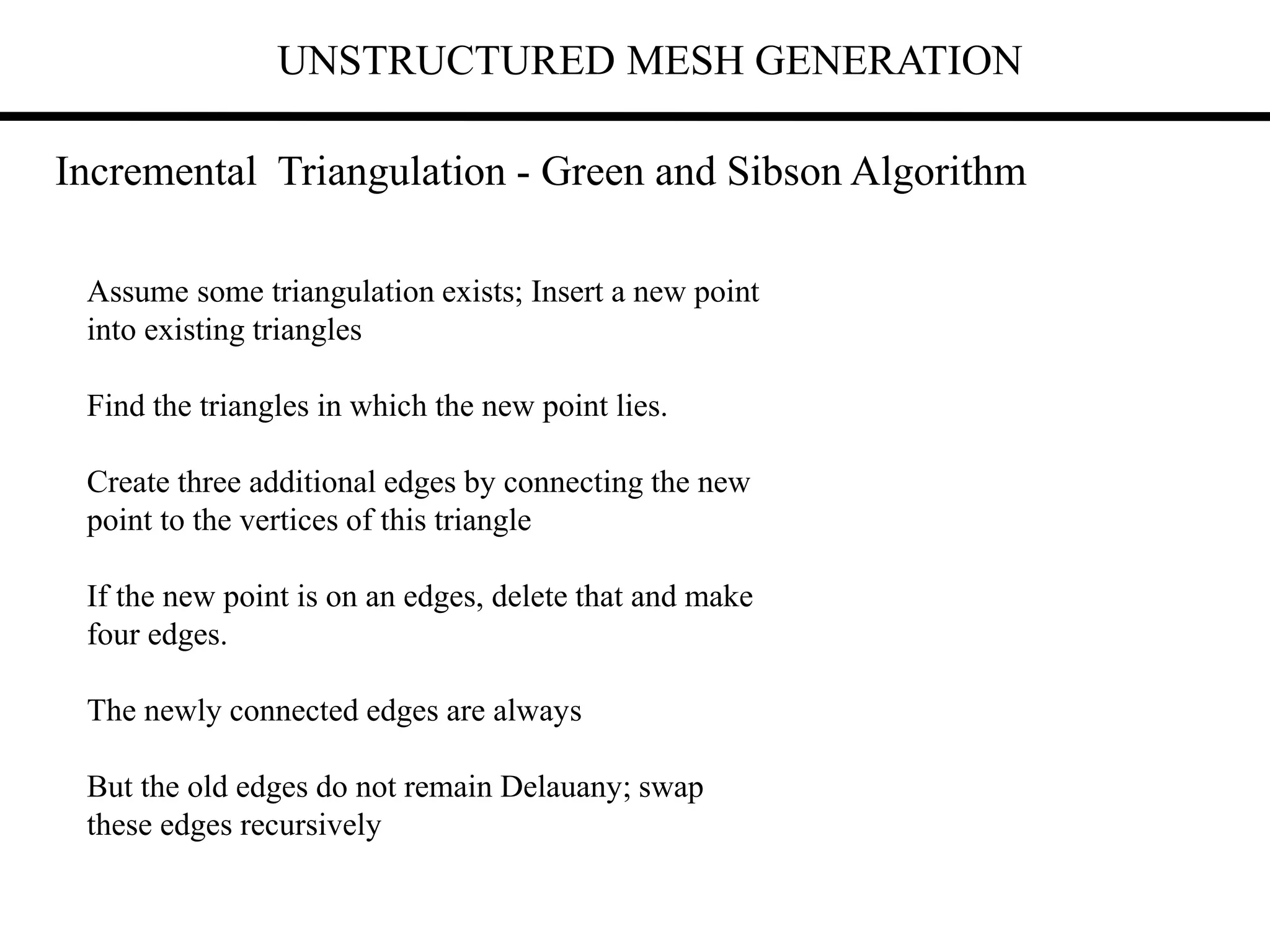 UNSTRUCTURED MESH GENERATION
Incremental Triangulation - Green and Sibson Algorithm
Assume some triangulation exists; Insert a new point
into existing triangles
Find the triangles in which the new point lies.
Create three additional edges by connecting the new
point to the vertices of this triangle
If the new point is on an edges, delete that and make
four edges.
The newly connected edges are always
But the old edges do not remain Delauany; swap
these edges recursively
 