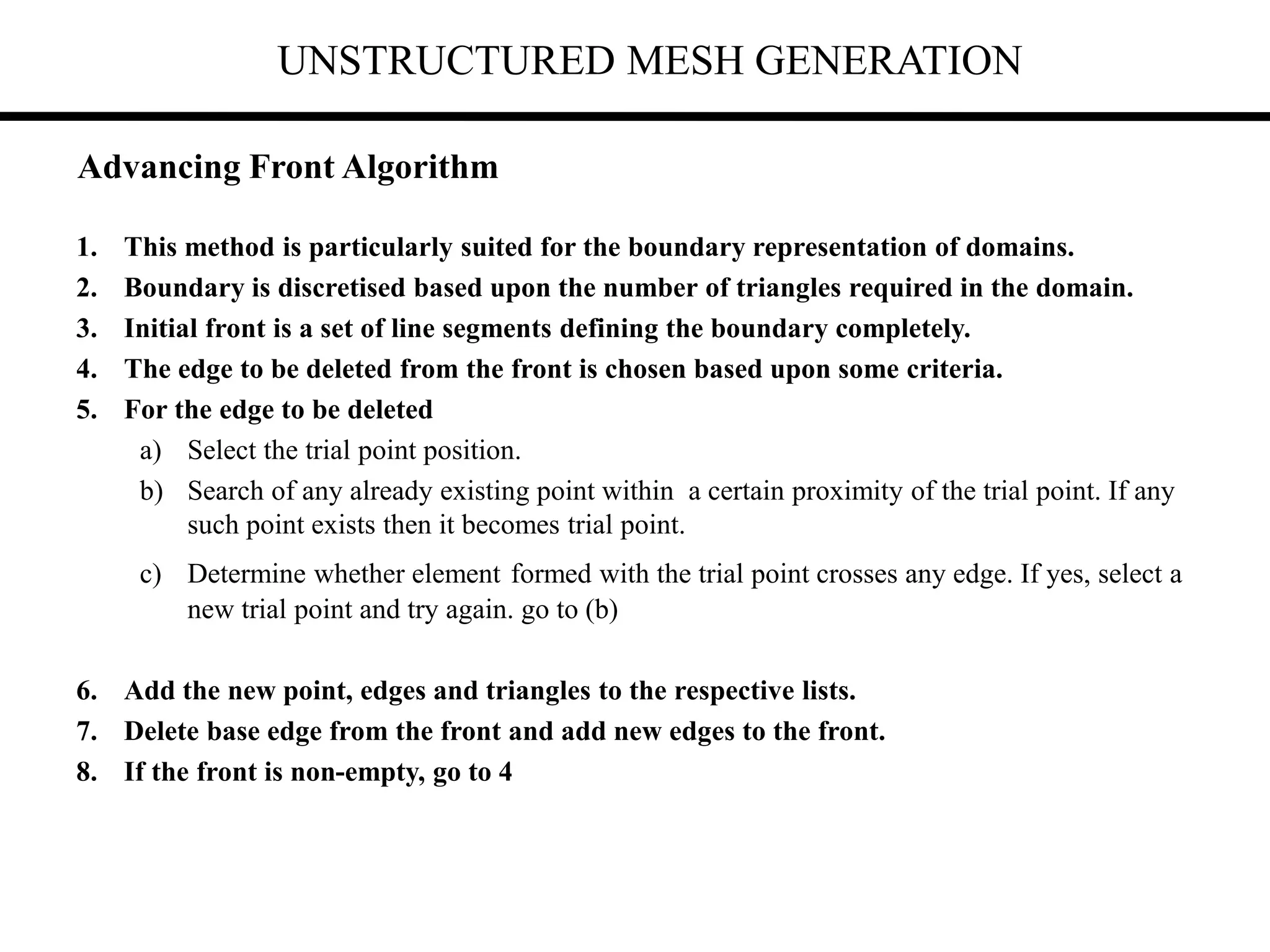 UNSTRUCTURED MESH GENERATION
1. This method is particularly suited for the boundary representation of domains.
2. Boundary is discretised based upon the number of triangles required in the domain.
3. Initial front is a set of line segments defining the boundary completely.
4. The edge to be deleted from the front is chosen based upon some criteria.
5. For the edge to be deleted
a) Select the trial point position.
b) Search of any already existing point within a certain proximity of the trial point. If any
such point exists then it becomes trial point.
c) Determine whether element formed with the trial point crosses any edge. If yes, select a
new trial point and try again. go to (b)
6. Add the new point, edges and triangles to the respective lists.
7. Delete base edge from the front and add new edges to the front.
8. If the front is non-empty, go to 4
Advancing Front Algorithm
 