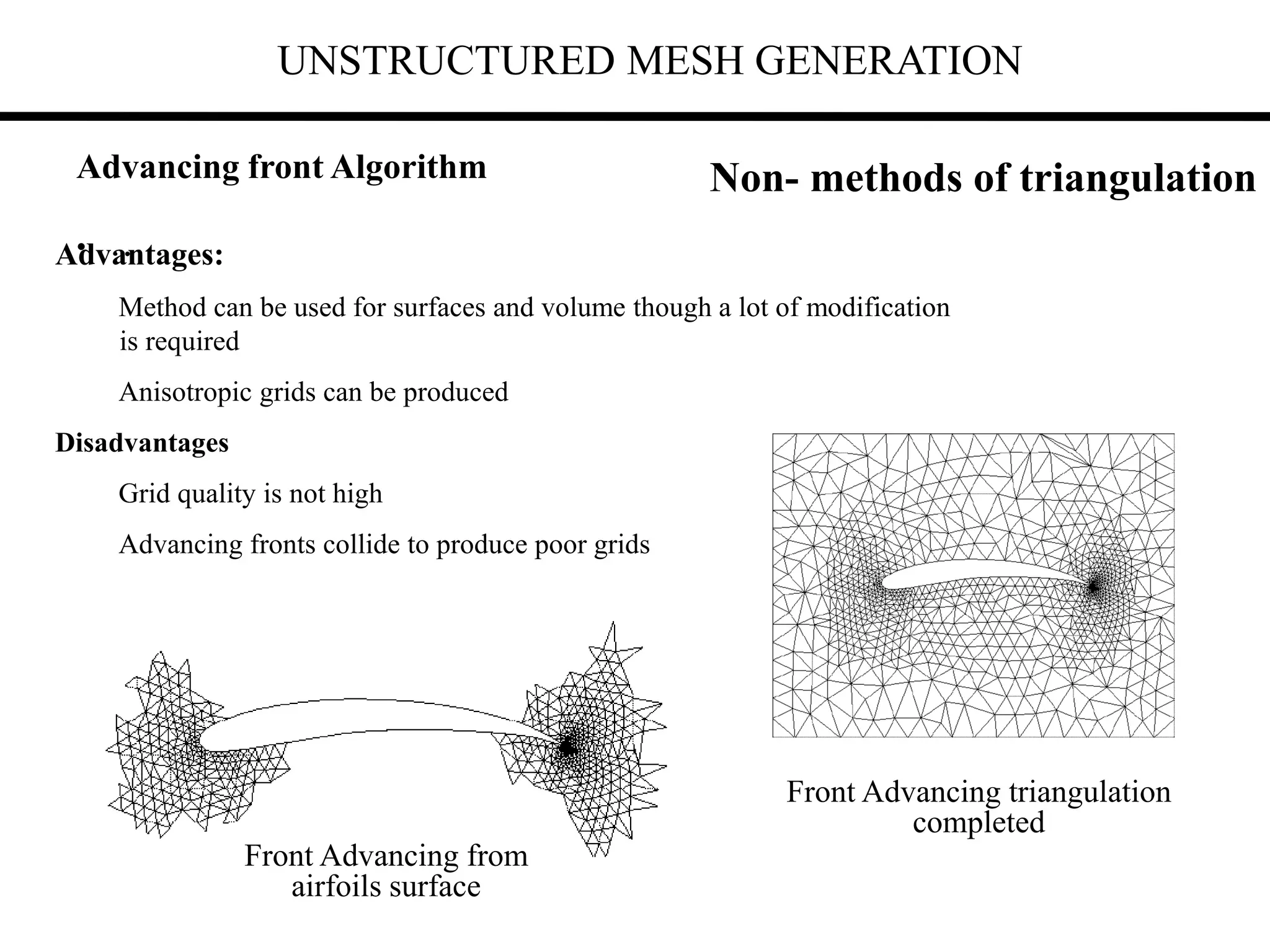 UNSTRUCTURED MESH GENERATION
• .
Advantages:
Method can be used for surfaces and volume though a lot of modification
is required
Anisotropic grids can be produced
Disadvantages
Grid quality is not high
Advancing fronts collide to produce poor grids
Non- methods of triangulation
Front Advancing from
airfoils surface
Front Advancing triangulation
completed
Advancing front Algorithm
 