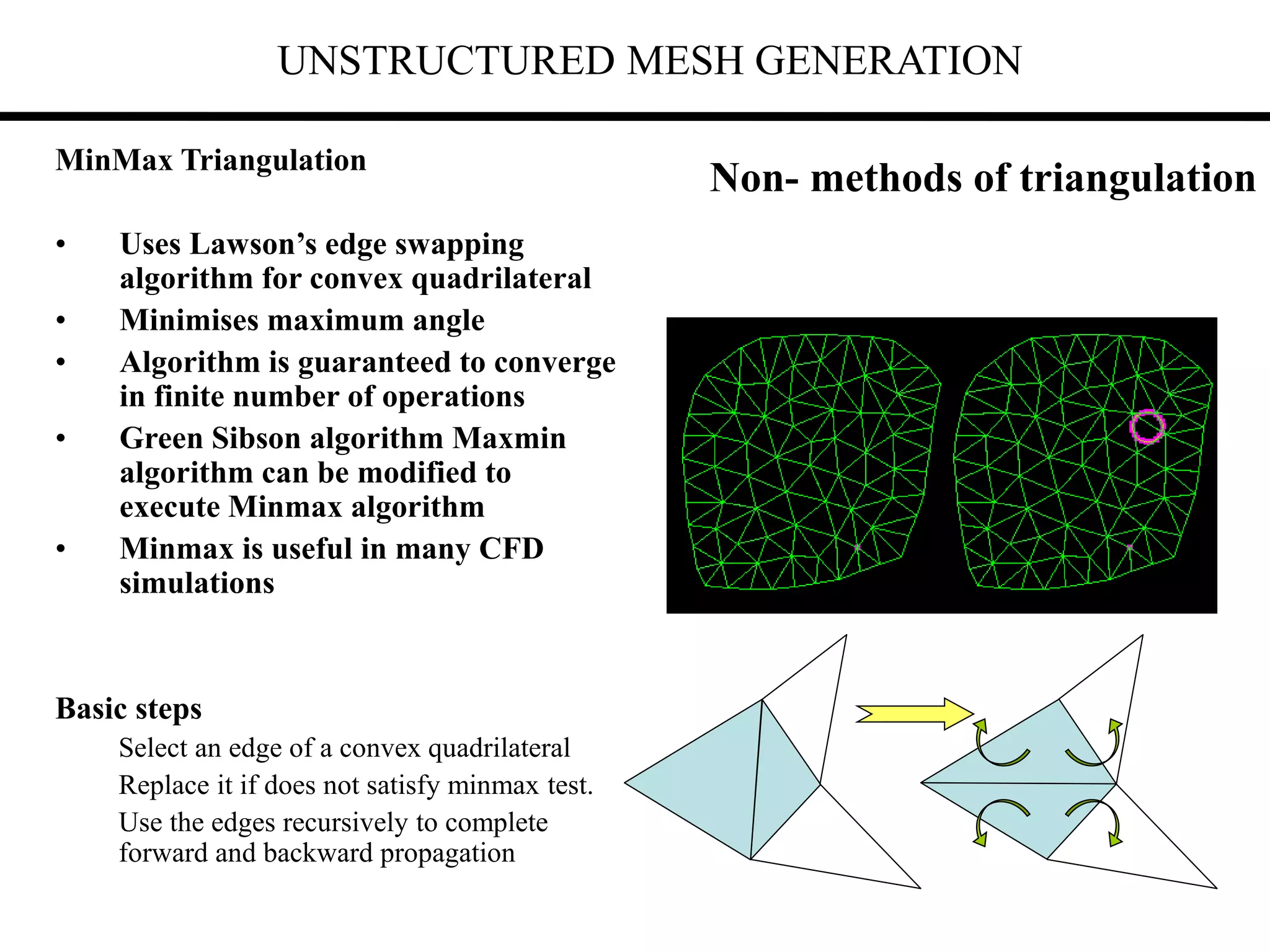 UNSTRUCTURED MESH GENERATION
Non- methods of triangulation
MinMax Triangulation
• Uses Lawson’s edge swapping
algorithm for convex quadrilateral
• Minimises maximum angle
• Algorithm is guaranteed to converge
in finite number of operations
• Green Sibson algorithm Maxmin
algorithm can be modified to
execute Minmax algorithm
• Minmax is useful in many CFD
simulations
Basic steps
Select an edge of a convex quadrilateral
Replace it if does not satisfy minmax test.
Use the edges recursively to complete
forward and backward propagation
 