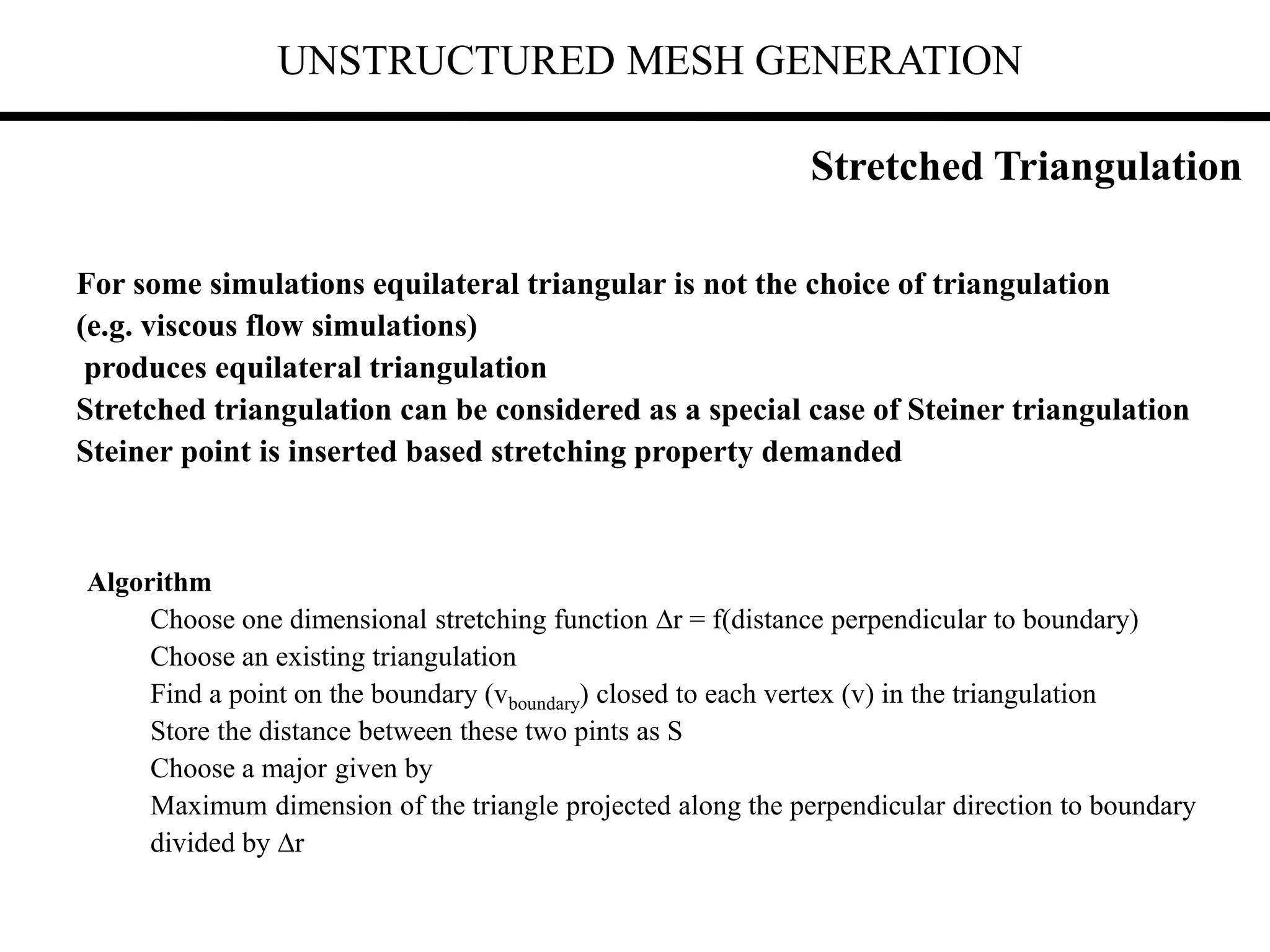 UNSTRUCTURED MESH GENERATION
For some simulations equilateral triangular is not the choice of triangulation
(e.g. viscous flow simulations)
produces equilateral triangulation
Stretched triangulation can be considered as a special case of Steiner triangulation
Steiner point is inserted based stretching property demanded
Algorithm
Choose one dimensional stretching function r = f(distance perpendicular to boundary)
Choose an existing triangulation
Find a point on the boundary (vboundary) closed to each vertex (v) in the triangulation
Store the distance between these two pints as S
Choose a major given by
Maximum dimension of the triangle projected along the perpendicular direction to boundary
divided by r
Stretched Triangulation
 
