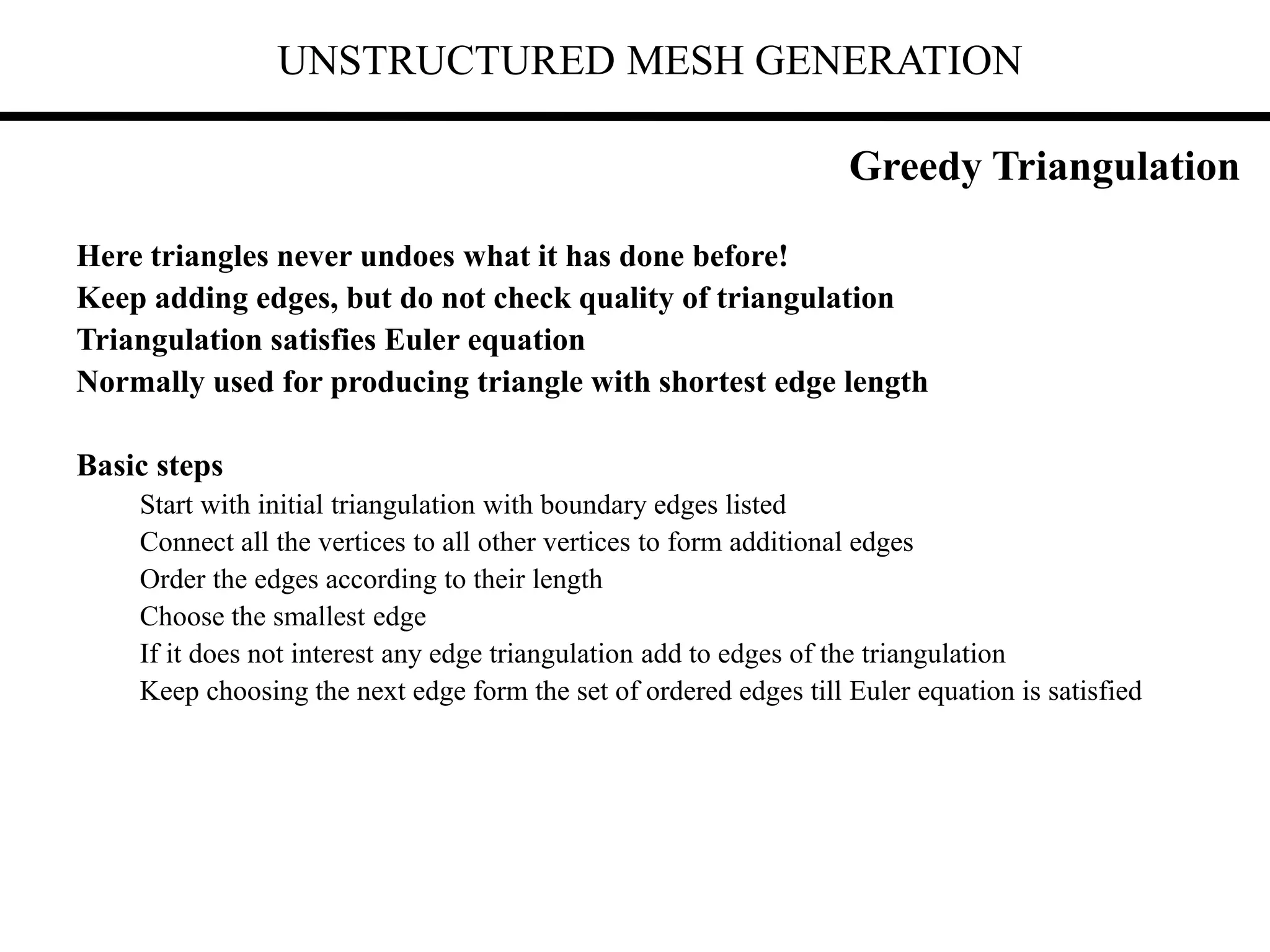 UNSTRUCTURED MESH GENERATION
Here triangles never undoes what it has done before!
Keep adding edges, but do not check quality of triangulation
Triangulation satisfies Euler equation
Normally used for producing triangle with shortest edge length
Basic steps
Start with initial triangulation with boundary edges listed
Connect all the vertices to all other vertices to form additional edges
Order the edges according to their length
Choose the smallest edge
If it does not interest any edge triangulation add to edges of the triangulation
Keep choosing the next edge form the set of ordered edges till Euler equation is satisfied
Greedy Triangulation
 