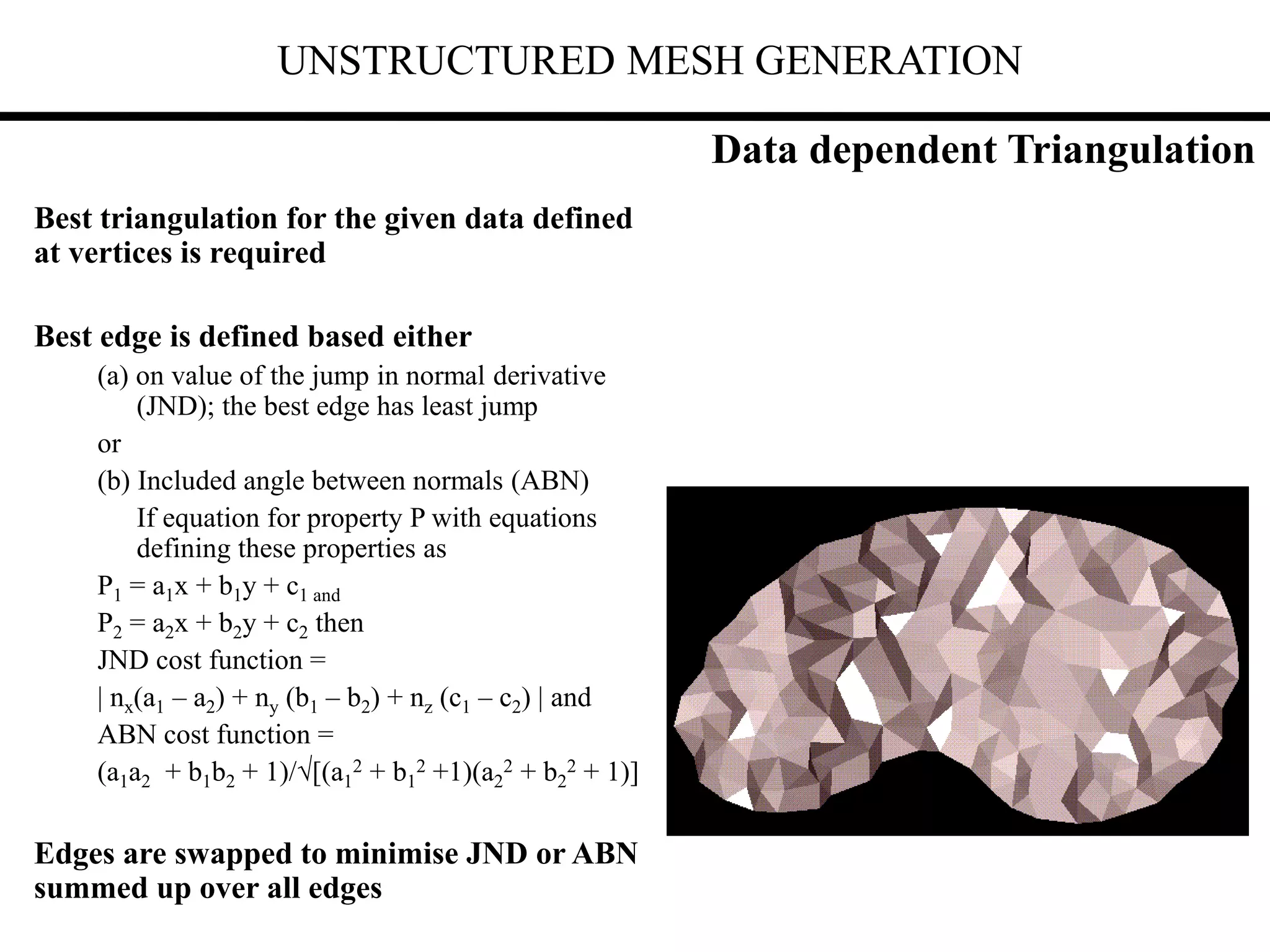 UNSTRUCTURED MESH GENERATION
Best triangulation for the given data defined
at vertices is required
Best edge is defined based either
(a) on value of the jump in normal derivative
(JND); the best edge has least jump
or
(b) Included angle between normals (ABN)
If equation for property P with equations
defining these properties as
P1 = a1x + b1y + c1 and
P2 = a2x + b2y + c2 then
JND cost function =
| nx(a1 – a2) + ny (b1 – b2) + nz (c1 – c2) | and
ABN cost function =
(a1a2 + b1b2 + 1)/[(a1
2 + b1
2 +1)(a2
2 + b2
2 + 1)]
Edges are swapped to minimise JND or ABN
summed up over all edges
Data dependent Triangulation
 