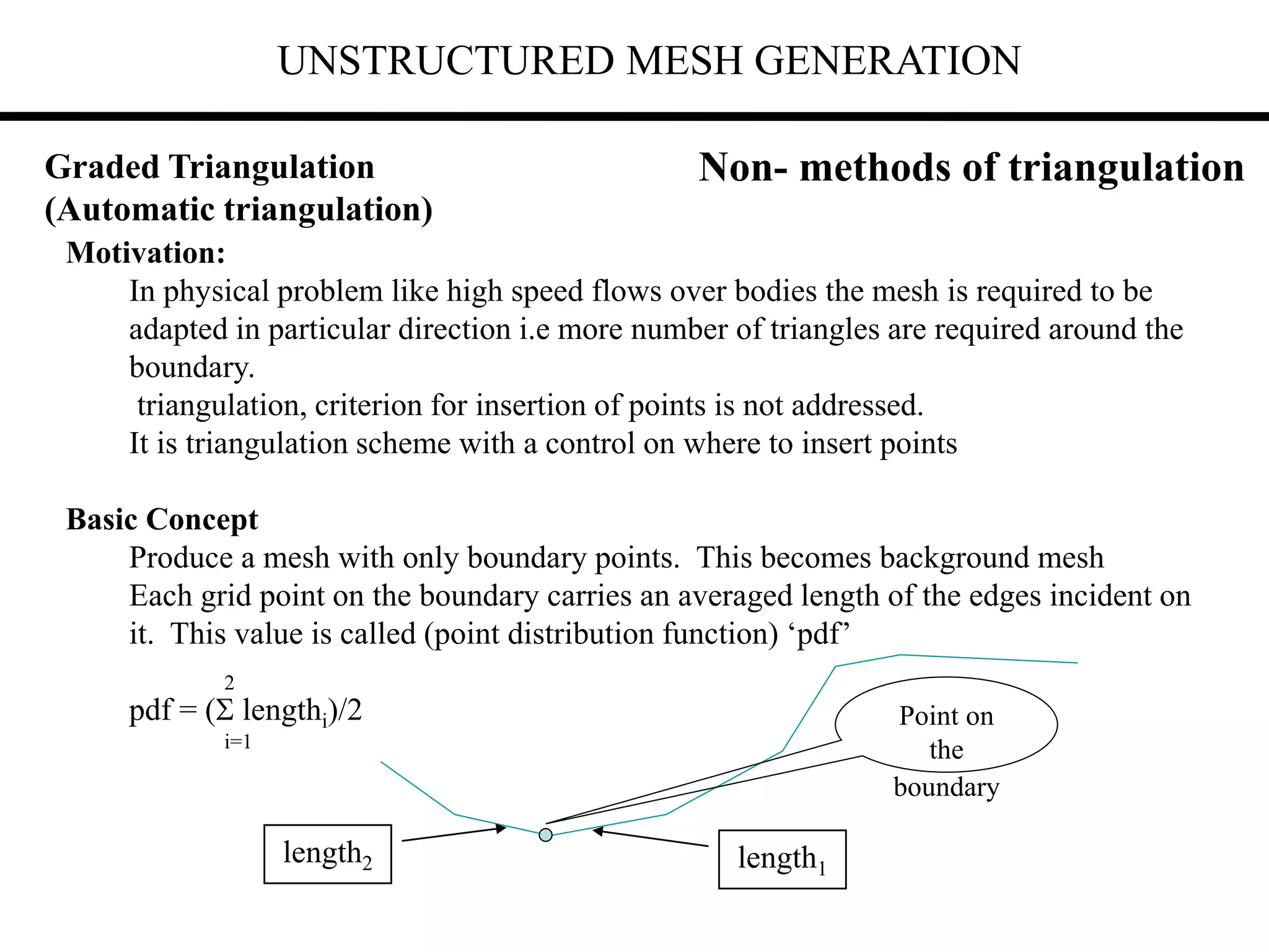 UNSTRUCTURED MESH GENERATION
Motivation:
In physical problem like high speed flows over bodies the mesh is required to be
adapted in particular direction i.e more number of triangles are required around the
boundary.
triangulation, criterion for insertion of points is not addressed.
It is triangulation scheme with a control on where to insert points
Basic Concept
Produce a mesh with only boundary points. This becomes background mesh
Each grid point on the boundary carries an averaged length of the edges incident on
it. This value is called (point distribution function) ‘pdf’
2
pdf = ( lengthi)/2
i=1
Non- methods of triangulation
Point on
the
boundary
length1
length2
Graded Triangulation
(Automatic triangulation)
 