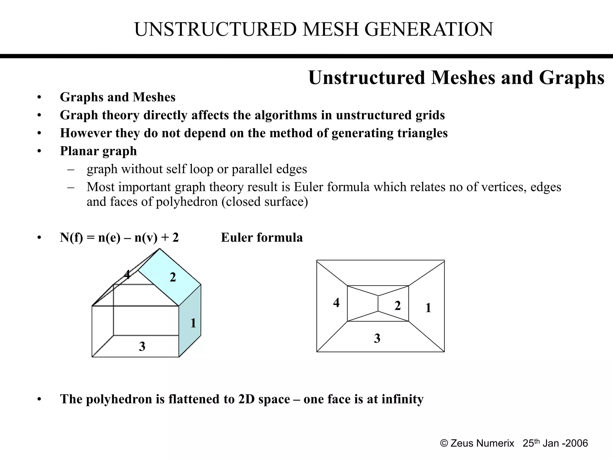 UNSTRUCTURED MESH GENERATION
• Graphs and Meshes
• Graph theory directly affects the algorithms in unstructured grids
• However they do not depend on the method of generating triangles
• Planar graph
– graph without self loop or parallel edges
– Most important graph theory result is Euler formula which relates no of vertices, edges
and faces of polyhedron (closed surface)
• N(f) = n(e) – n(v) + 2 Euler formula
• The polyhedron is flattened to 2D space – one face is at infinity
3
1
1
2
2
3
4
4
© Zeus Numerix 25th Jan -2006
Unstructured Meshes and Graphs
 