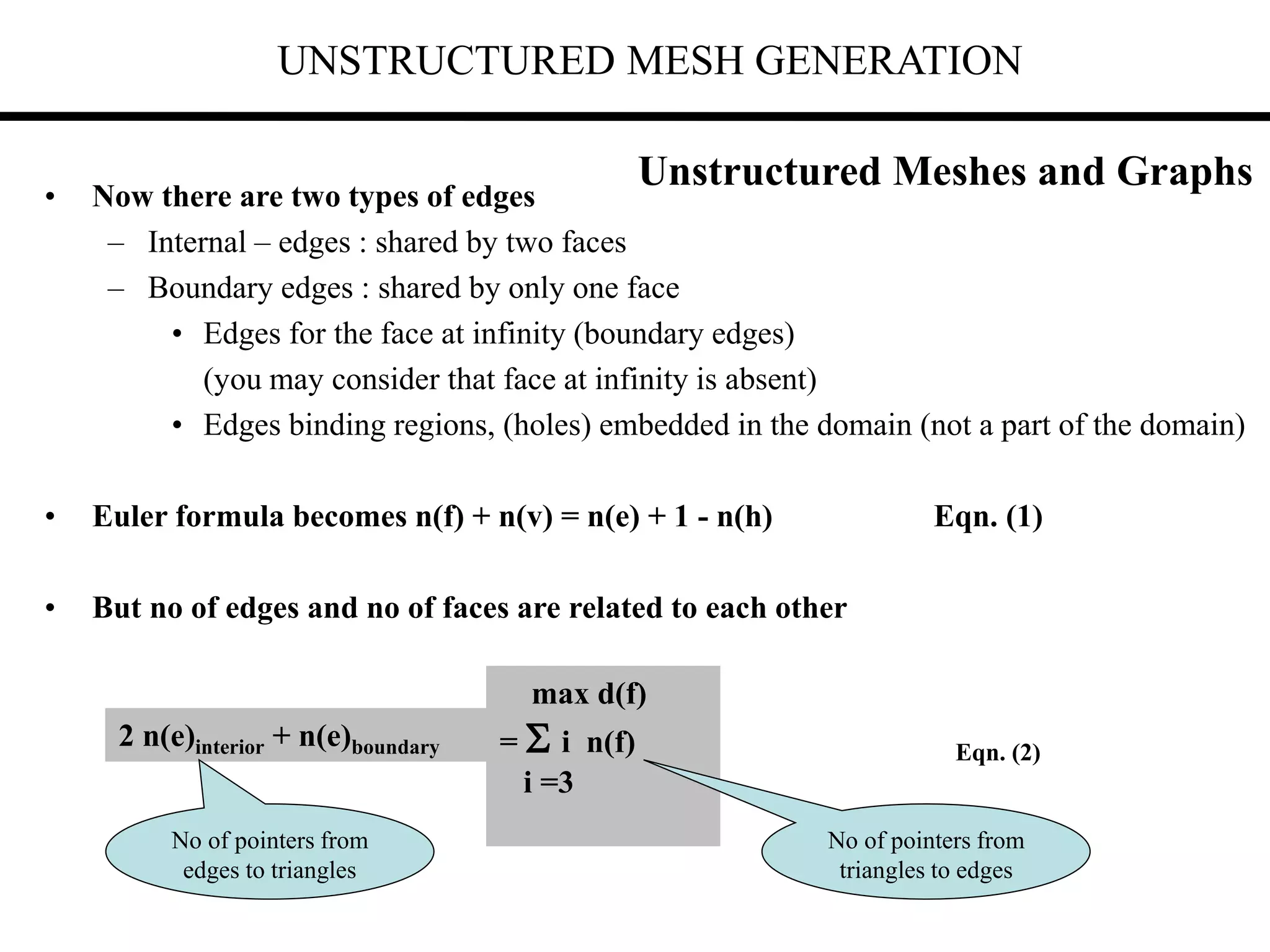 UNSTRUCTURED MESH GENERATION
• Now there are two types of edges
– Internal – edges : shared by two faces
– Boundary edges : shared by only one face
• Edges for the face at infinity (boundary edges)
(you may consider that face at infinity is absent)
• Edges binding regions, (holes) embedded in the domain (not a part of the domain)
• Euler formula becomes n(f) + n(v) = n(e) + 1 - n(h) Eqn. (1)
• But no of edges and no of faces are related to each other
2 n(e)interior + n(e)boundary
max d(f)
=  i n(f)
i =3
No of pointers from
edges to triangles
No of pointers from
triangles to edges
Eqn. (2)
Unstructured Meshes and Graphs
 