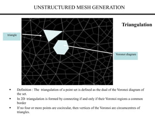 UNSTRUCTURED MESH GENERATION
Triangulation
 Definition : The triangulation of a point set is defined as the dual of the Voronoi diagram of
the set.
 In 2D triangulation is formed by connecting if and only if their Voronoi regions a common
border
 If no four or more points are cocircular, then vertices of the Voronoi are circumcentres of
triangles.
triangle
Voronoi diagram
 