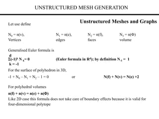 UNSTRUCTURED MESH GENERATION
Let use define
N0 = n(v), N1 = n(e), N2 = n(f), N3 = n()
Vertices edges faces volume
Generalised Euler formula is
d
(-1)k N k= 0 (Euler formula in Rd); by definition N-1 = 1
k = -1
For the surface of polyhedron in 3D,
-1 + N0 – N1 + N2 – 1 = 0 or N(f) + N(v) = N(e) +2
For polyhedral volumes
n(f) + n(v) = n(e) + n()
Like 2D case this formula does not take care of boundary effects because it is valid for
four-dimensional polytope
Unstructured Meshes and Graphs
 