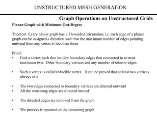 UNSTRUCTURED MESH GENERATION
Graph Operations on Unstructured Grids
Planar Graph with Minimum Out-Degree
Theorem: Every planar graph has a 3 bounded orientation; i.e. each edge of a planar
graph can be assigned a direction such that the maximum number of edges pointing
outward from any vertex is less than three
Proof.
• Find a vertex such that incident boundary edges that connected to at most
maximum two. Other boundary vertices and any number of interior edges.
• Such a vertex is called reducible vertex. It can be proved that at least two vertices
always exit
• The two edges connected to boundary vertices are directed outward
• All the remaining edges are directed inward
• The directed edges are removed from the graph
• The process is repeated on the remaining graph
 