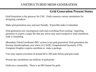 UNSTRUCTURED MESH GENERATION
Grid Generation is the gateway for CAE. Grids connects various simulations for
designing a products
Make grid generation easy and user friendly. If possible make it redundant
Grid generation now encompasses each and everything from creating / importing
geometry to export a single file that any solver may need irrespective what simulation
code is simulating
(Boundary Fitted Coordinate) BFC system is not grid generation! Grid generation has
become interdisciplinary area where in CAGD, Computational Geometry, CFD,
Computer Graphics experts contribute to make a package
User may require execution of around 60 to 100 tasks before grid gets ready
Present day simulations use millions of grid points
Grids are a commodity. There is an ISO format for grids
Grid Generation Present Status
 
