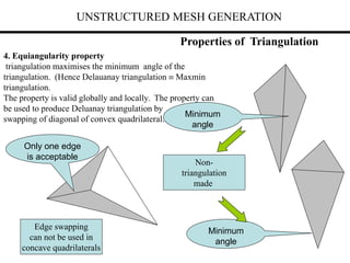 UNSTRUCTURED MESH GENERATION
Properties of Triangulation
4. Equiangularity property
triangulation maximises the minimum angle of the
triangulation. (Hence Delauanay triangulation  Maxmin
triangulation.
The property is valid globally and locally. The property can
be used to produce Deluanay triangulation by
swapping of diagonal of convex quadrilateral.
Minimum
angle
Minimum
angle
Non-
triangulation
made
Edge swapping
can not be used in
concave quadrilaterals
Only one edge
is acceptable
 
