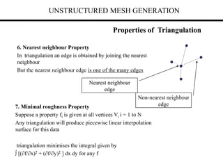 UNSTRUCTURED MESH GENERATION
6. Nearest neighbour Property
In triangulation an edge is obtained by joining the nearest
neighbour
But the nearest neighbour edge is one of the many edges
Properties of Triangulation
Nearest neighbour
edge
7. Minimal roughness Property
Suppose a property fi is given at all vertices Vi i = 1 to N
Any triangulation will produce piecewise linear interpolation
surface for this data
triangulation minimises the integral given by
 [(f/x)2 + (f/y)2 ] dx dy for any f
Non-nearest neighbour
edge
 