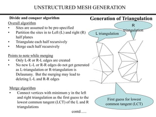 UNSTRUCTURED MESH GENERATION
Divide and conquer algorithm
Overall algorithm
• Sites are assumed to be pre-specified
• Partition the sites in to Left (L) and right (R)
half planes
• Triangulate each half recursively
• Merge each half recursively
Points to note while merging
• Only L-R or R-L edges are created
• No new L-L or R-R edges do not get generated
as L-triangulation or R-triangulation is
Delaunany. But the merging may lead to
deleting L-L and R-R edges
Merge algorithm
• Connect vertices with minimum y in the left
and right triangulation as the first guess to the
lowest common tangent (LCT) of the L and R
triangulations
contd…..
L triangulation
R
triangulation
First guess for lowest
common tangent (LCT)
Generation of Triangulation
 