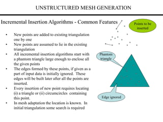 UNSTRUCTURED MESH GENERATION
Incremental Insertion Algorithms - Common Features
• New points are added to existing triangulation
one by one
• New points are assumed to lie in the existing
triangulation
• All incremental insertion algorithms start with
a phantom triangle large enough to enclose all
the given points
• The edges formed by these points, if given as a
part of input data is initially ignored. These
edges will be built later after all the points are
inserted.
• Every insertion of new point requires locating
(i) a triangle or (ii) circumcircles containing
this point.
• In mesh adaptation the location is known. In
initial triangulation some search is required
Phantom
triangle
Points to be
inserted
Edge ignored
 