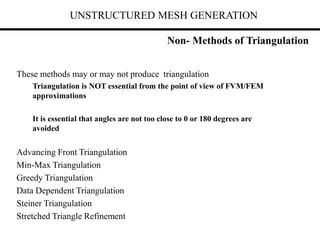 UNSTRUCTURED MESH GENERATION
Non- Methods of Triangulation
These methods may or may not produce triangulation
Triangulation is NOT essential from the point of view of FVM/FEM
approximations
It is essential that angles are not too close to 0 or 180 degrees are
avoided
Advancing Front Triangulation
Min-Max Triangulation
Greedy Triangulation
Data Dependent Triangulation
Steiner Triangulation
Stretched Triangle Refinement
 