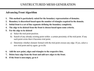 UNSTRUCTURED MESH GENERATION
1. This method is particularly suited for the boundary representation of domains.
2. Boundary is discretised based upon the number of triangles required in the domain.
3. Initial front is a set of line segments defining the boundary completely.
4. The edge to be deleted from the front is chosen based upon some criteria.
5. For the edge to be deleted
a) Select the trial point position.
b) Search of any already existing point within a certain proximity of the trial point. If any
such point exists then it becomes trial point.
c) Determine whether element formed with the trial point crosses any edge. If yes, select a
new trial point and try again. go to (b)
6. Add the new point, edges and triangles to the respective lists.
7. Delete base edge from the front and add new edges to the front.
8. If the front is non-empty, go to 4
Advancing Front Algorithm
 