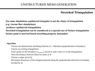 UNSTRUCTURED MESH GENERATION
For some simulations equilateral triangular is not the choice of triangulation
(e.g. viscous flow simulations)
produces equilateral triangulation
Stretched triangulation can be considered as a special case of Steiner triangulation
Steiner point is inserted based stretching property demanded
Algorithm
Choose one dimensional stretching function r = f(distance perpendicular to boundary)
Choose an existing triangulation
Find a point on the boundary (vboundary) closed to each vertex (v) in the triangulation
Store the distance between these two pints as S
Choose a major given by
Maximum dimension of the triangle projected along the perpendicular direction to boundary
divided by r
Stretched Triangulation
 