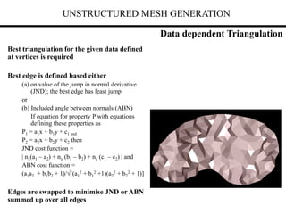UNSTRUCTURED MESH GENERATION
Best triangulation for the given data defined
at vertices is required
Best edge is defined based either
(a) on value of the jump in normal derivative
(JND); the best edge has least jump
or
(b) Included angle between normals (ABN)
If equation for property P with equations
defining these properties as
P1 = a1x + b1y + c1 and
P2 = a2x + b2y + c2 then
JND cost function =
| nx(a1 – a2) + ny (b1 – b2) + nz (c1 – c2) | and
ABN cost function =
(a1a2 + b1b2 + 1)/[(a1
2 + b1
2 +1)(a2
2 + b2
2 + 1)]
Edges are swapped to minimise JND or ABN
summed up over all edges
Data dependent Triangulation
 