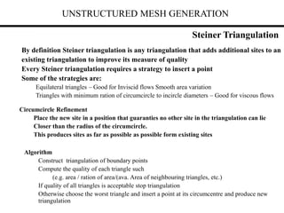 UNSTRUCTURED MESH GENERATION
By definition Steiner triangulation is any triangulation that adds additional sites to an
existing triangulation to improve its measure of quality
Every Steiner triangulation requires a strategy to insert a point
Some of the strategies are:
Equilateral triangles – Good for Inviscid flows Smooth area variation
Triangles with minimum ration of circumcircle to incircle diameters – Good for viscous flows
Circumcircle Refinement
Place the new site in a position that guaranties no other site in the triangulation can lie
Closer than the radius of the circumcircle.
This produces sites as far as possible as possible form existing sites
Algorithm
Construct triangulation of boundary points
Compute the quality of each triangle such
(e.g. area / ration of area/(ava. Area of neighbouring triangles, etc.)
If quality of all triangles is acceptable stop triangulation
Otherwise choose the worst triangle and insert a point at its circumcentre and produce new
triangulation
Steiner Triangulation
 