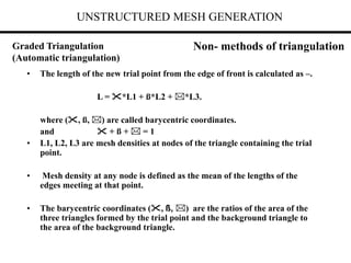 UNSTRUCTURED MESH GENERATION
• The length of the new trial point from the edge of front is calculated as –.
L = *L1 + ß*L2 + *L3.
where (, ß, ) are called barycentric coordinates.
and  + ß +  = 1
• L1, L2, L3 are mesh densities at nodes of the triangle containing the trial
point.
• Mesh density at any node is defined as the mean of the lengths of the
edges meeting at that point.
• The barycentric coordinates (, ß, ) are the ratios of the area of the
three triangles formed by the trial point and the background triangle to
the area of the background triangle.
Graded Triangulation
(Automatic triangulation)
Non- methods of triangulation
 
