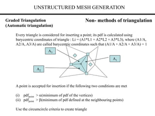 UNSTRUCTURED MESH GENERATION
Every triangle is considered for inserting a point; its pdf is calculated using
barycentric coordinates of triangle : Li = (A1*L1 + A2*L2 + A3*L3), where (A1/A,
A2/A, A3/A) are called barycentric coordinates such that (A1/A + A2/A + A3/A) = 1
A point is accepted for insertion if the following two conditions are met
(i) pdfpoint > (minimum of pdf of the vertices)
(ii) pdfpoint > (minimum of pdf defined at the neighbouring points)
Use the circumcircle criteria to create triangle
A1
A3
A2
Non- methods of triangulation
Graded Triangulation
(Automatic triangulation)
 