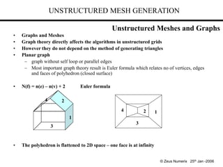 UNSTRUCTURED MESH GENERATION
• Graphs and Meshes
• Graph theory directly affects the algorithms in unstructured grids
• However they do not depend on the method of generating triangles
• Planar graph
– graph without self loop or parallel edges
– Most important graph theory result is Euler formula which relates no of vertices, edges
and faces of polyhedron (closed surface)
• N(f) = n(e) – n(v) + 2 Euler formula
• The polyhedron is flattened to 2D space – one face is at infinity
3
1
1
2
2
3
4
4
© Zeus Numerix 25th Jan -2006
Unstructured Meshes and Graphs
 