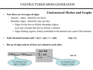UNSTRUCTURED MESH GENERATION
• Now there are two types of edges
– Internal – edges : shared by two faces
– Boundary edges : shared by only one face
• Edges for the face at infinity (boundary edges)
(you may consider that face at infinity is absent)
• Edges binding regions, (holes) embedded in the domain (not a part of the domain)
• Euler formula becomes n(f) + n(v) = n(e) + 1 - n(h) Eqn. (1)
• But no of edges and no of faces are related to each other
2 n(e)interior + n(e)boundary
max d(f)
=  i n(f)
i =3
No of pointers from
edges to triangles
No of pointers from
triangles to edges
Eqn. (2)
Unstructured Meshes and Graphs
 